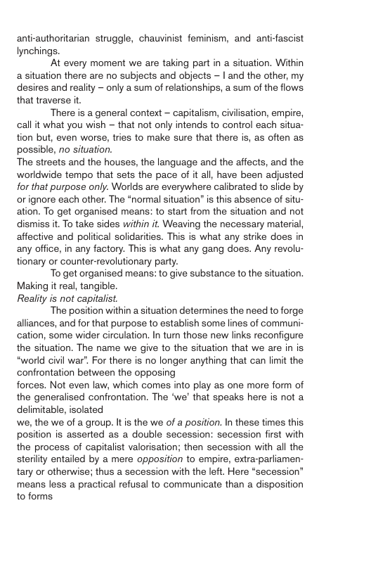 anti-authoritarian struggle, chauvinist feminism, and anti-fascist lynchings. ‘At every moment we are taking part in a situation. Within asituation there are no subjects and objects - | and the other, my desires and reality — only a sum of relationships, a sum of the flows that traverse it. There is a general context - capitalism, civilisation, empire, call it what you wish — that not only intends to control each situa- tion but, even worse, tries to make sure that there is, as often as possible, no situation. The streets and the houses, the language and the affects, and the worldwide tempo that sets the pace of it all, have been adjusted for that purpose only. Worlds are everywhere calibrated to slide by or ignore each other. The “normal situation” is this absence of situ- ation. To get organised means: to start from the situation and not dismiss it. To take sides within it. Weaving the necessary material, affective and political solidarities. This is what any strike does in any office, in any factory. This is what any gang does. Any revolu- tionary or counter-revolutionary party. To get organised means: to give substance to the situation. Making it real, tangible. Reality is not capitalist. ‘The position within a situation determines the need to forge alliances, and for that purpose to establish some lines of communi- cation, some wider circulation. In tum those new links reconfigure the situation. The name we give to the situation that we are in is “world civil war". For there is no longer anything that can limit the confrontation between the opposing forces. Not even law, which comes into play as one more form of the generalised confrontation. The ‘we’ that speaks here is not a delimitable, isolated we, the we of a group. It is the we of a position. In these times this. position is asserted as a double secession: secession first with the process of capitalist valorisation; then secession with all the sterility entailed by a mere opposition to empire, extra-parliamen- tary or otherwise; thus a secession with the left. Here “secession" means less a practical refusal to communicate than a disposition to forms